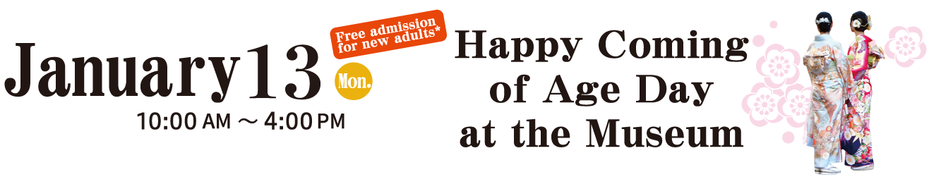 January 13 (Mon., national holiday)　10:00～16:00　Free admission for new adults　Happy Coming of Age Day at the Museum